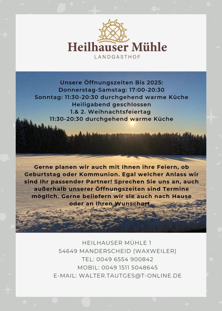 Heilhauser Mühle Landgasthof Unsere Öffnungszeiten bis 2025: Donnerstag-Samstag: 17:00 Uhr - 20:30 Uhr Sonntag: 11:30 Uhr - 20:30 Uhr durchgehend warme Küche Heiligabend geschlossen 1 & 2. Weihnachtsfeiertag: 11:30 Uhr - 20:30 Uhr durchgehend warme Küche Gerne planen wir auch mit Ihnen Ihre Feiern, ob Geburtstag oder Kommunion. Egal welcher Anlass, wir sind Ihr passender Partner! Sprechen Sie uns an, auch außerhalb unserer Öffnungszeiten sind Termine möglich. Gerne beliefern wir Sie auch nach Hause oder an Ihren Wunschort. HEILHAUSER MÜHLE 1 54649 MANDERSCHEID (WAXWEILER) TEL: 0049 6554 900842 MOBIL: 0049 1511 5048645 E-MAIL: WALTER.TAUTGES@T-ONLINE.DE