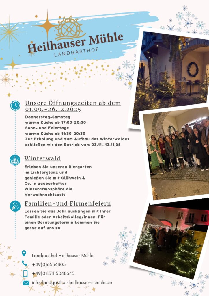 Flyer des Landgasthofs Heilhauser Mühle mit winterlichem Design, Logo und Fotos vom weihnachtlich dekorierten Hof mit Gästen. Text auf dem Flyer: Heilhauser Mühle – Landgasthof Unsere Öffnungszeiten ab dem 01.09.–26.12.2025 Donnerstag–Samstag warme Küche ab 17:00–20:30 Sonn- und Feiertage warme Küche ab 11:30–20:30 Zur Erholung und zum Aufbau des Winterwaldes schließen wir den Betrieb vom 03.11.–13.11.25 Winterwald Erleben Sie unseren Biergarten im Lichterglanz und genießen Sie mit Glühwein & Co. in zauberhafter Winteratmosphäre die Vorweihnachtszeit Familien- und Firmenfeiern Lassen Sie das Jahr ausklingen mit Ihrer Familie oder Arbeitskolleg/innen. Für einen Beratungstermin kommen Sie gerne auf uns zu. Kontakt: Landgasthof Heilhauser Mühle Telefon: +49 (0)6554805 Mobil: +49 (0)1511 5048645 E-Mail: info@landgasthof-heilhauser-muehle.de